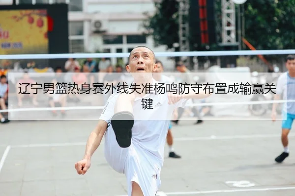 辽宁男篮热身赛外线失准杨鸣防守布置成输赢关键 | 6686SPORTS